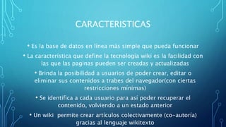 CARACTERISTICAS
• Es la base de datos en línea más simple que pueda funcionar
• La característica que define la tecnología wiki es la facilidad con
las que las paginas pueden ser creadas y actualizadas
• Brinda la posibilidad a usuarios de poder crear, editar o
eliminar sus contenidos a trabes del navegador(con ciertas
restricciones mínimas)
• Se identifica a cada usuario para así poder recuperar el
contenido, volviendo a un estado anterior
• Un wiki permite crear artículos colectivamente (co-autoría)
gracias al lenguaje wikitexto
 