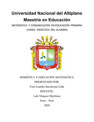 Universidad Nacional del Altiplano
Maestría en Educación
MATEMÁTICA Y COMUNICACIÓN EN EDUCACIÓN PRIMARIA
CURSO: DIDÁCTICA DEL ALGEBRA
SEMIÓTICA Y EDUCACIÓN MATEMÁTICA
PRESENTADO POR:
Yeni Lourdes Sucaticona Calla
DOCENTE:
Lalo Vásquez Machicao
Puno – Perú
2020
 