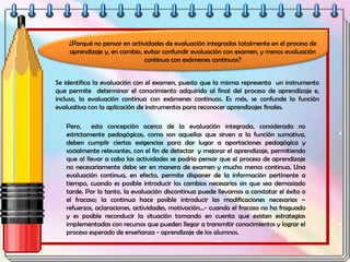 Se identifica la evaluación con el examen, puesto que la misma representa un instrumento
que permite determinar el conocimiento adquirido al final del proceso de aprendizaje e,
incluso, la evaluación continua con exámenes continuos. Es más, se confunde la función
evaluativa con la aplicación de instrumentos para reconocer aprendizajes finales.
Pero, esta concepción acerca de la evaluación integrada, considerada no
estrictamente pedagógicas, como son aquellas que sirven a la función sumativa,
deben cumplir ciertas exigencias para dar lugar a aportaciones pedagógica y
socialmente relevantes, con el fin de detectar y mejorar el aprendizaje, permitiendo
que al llevar a cabo las actividades se podría pensar que el proceso de aprendizaje
no necesariamente debe ser en manera de examen y mucho menos continua, Una
evaluación continua, en efecto, permite disponer de la información pertinente a
tiempo, cuando es posible introducir los cambios necesarios sin que sea demasiado
tarde. Por lo tanto, la evaluación discontinua puede llevarnos a constatar el éxito o
el fracaso; la continua hace posible introducir las modificaciones necesarias –
refuerzos, aclaraciones, actividades, motivación...- cuando el fracaso no ha fraguado
y es posible reconducir la situación tomando en cuenta que existen estrategias
implementadas con recursos que pueden llegar a transmitir conocimientos y lograr el
proceso esperado de enseñanza - aprendizaje de los alumnos.
¿Porqué no pensar en actividades de evaluación integradas totalmente en el proceso de
aprendizaje y, en cambio, evitar confundir evaluación con examen, y menos evaluación
continua con exámenes continuos?
 