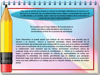 ¿Por qué no pensar que evaluar es conocer la estrategia utilizada por la alumna o el
alumno en la resolución de una determinada tarea y llegar a comprender las causas de
sus dificultades y, en cambio, evitar creer que el principal objetivo de la evaluación es
poner de una nota a cada estudiante?
Se considera que el único objetivo de la evaluación es
poner una nota a cada estudiante que resuma sus
conocimientos al final de un proceso de aprendizaje
Como alternativa se puede pensar que evaluar de una manera que permita que el
alumno o la alumna recurra a cualquier estrategia, estará determinado en el
comportamiento del profesorado para comprender los sucesos que se le pudieron presentar
a estos para la realización de la misma tomando una actitud flexible y abierta expresando
su colaboración, sería necesario que los mismos alumnos(as) consultaran acerca de
cualquier duda, así el mismo tomaría en consideración su interés en la realización de la
tarea, y podrían ser evaluados basados en criterios de responsabilidad (al iniciar con
anticipación la actividad), con interés, permitiendo que los objetivos que persiguen
finalmente haga más efectivo el proceso de aprendizaje y no se tomaría a la evaluación
como una nota calificativa a un trabajo que en su mayoría necesita el esfuerzo de ambas
partes.
 
