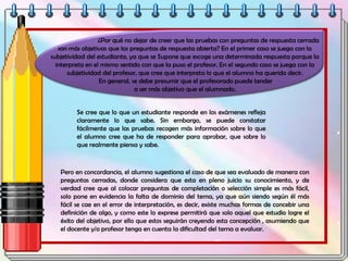 ¿Por qué no dejar de creer que las pruebas con preguntas de respuesta cerrada
son más objetivas que las preguntas de respuesta abierta? En el primer caso se juega con la
subjetividad del estudiante, ya que se Supone que escoge una determinada respuesta porque la
interpreta en el mismo sentido con que la puso el profesor. En el segundo caso se juega con la
subjetividad del profesor, que cree que interpreta lo que el alumno ha querido decir.
En general, se debe presumir que el profesorado puede tender
a ser más objetivo que el alumnado.
Se cree que lo que un estudiante responde en los exámenes refleja
claramente lo que sabe. Sin embargo, se puede constatar
fácilmente que las pruebas recogen más información sobre lo que
el alumno cree que ha de responder para aprobar, que sobre lo
que realmente piensa y sabe.
Pero en concordancia, el alumno sugestiona el caso de que sea evaluado de manera con
preguntas cerradas, donde considera que esta en pleno juicio su conocimiento, y de
verdad cree que al colocar preguntas de completación o selección simple es más fácil,
solo pone en evidencia la falta de dominio del tema, ya que aún siendo según él más
fácil se cae en el error de interpretación, es decir, existe muchas formas de concebir una
definición de algo, y como este lo exprese permitirá que solo aquel que estudio logre el
éxito del objetivo, por ello que estos seguirán creyendo esta concepción , asumiendo que
el docente y/o profesor tenga en cuenta la dificultad del tema a evaluar.
 