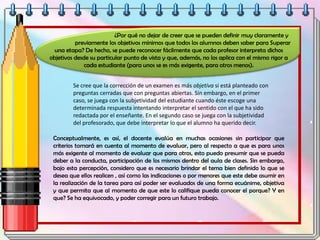 ¿Por qué no dejar de creer que se pueden definir muy claramente y
previamente los objetivos mínimos que todos los alumnos deben saber para Superar
una etapa? De hecho, se puede reconocer fácilmente que cada profesor interpreta dichos
objetivos desde su particular punto de vista y que, además, no los aplica con el mismo rigor a
cada estudiante (para unos se es más exigente, para otros menos).
Se cree que la corrección de un examen es más objetiva si está planteado con
preguntas cerradas que con preguntas abiertas. Sin embargo, en el primer
caso, se juega con la subjetividad del estudiante cuando éste escoge una
determinada respuesta intentando interpretar el sentido con el que ha sido
redactada por el enseñante. En el segundo caso se juega con la subjetividad
del profesorado, que debe interpretar lo que el alumno ha querido decir.
Conceptualmente, es así, el docente evalúa en muchas ocasiones sin participar que
criterios tomará en cuenta al momento de evaluar, pero al respecto a que es para unos
más exigente al momento de evaluar que para otros, esto puedo presumir que se pueda
deber a la conducta, participación de los mismos dentro del aula de clases. Sin embargo,
bajo esta percepción, considero que es necesario brindar el tema bien definido lo que se
desea que ellos realicen , así como las indicaciones o por menores que este debe asumir en
la realización de la tarea para así poder ser evaluados de una forma ecuánime, objetiva
y que permita que al momento de que este lo califique pueda conocer el porque? Y en
que? Se ha equivocado, y poder corregir para un futuro trabajo.
 
