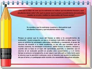 ¿Por qué no dejar de creer que los exámenes nos indican qué estudiantes fracasan y qué
estudiantes tienen éxito? ¿Por qué no pensar que los propios procedimientos de evaluación
pueden ser en gran medida los responsables del fracaso escolar?
Se considera que los exámenes muestran y demuestran qué
estudiantes fracasan y qué estudiantes tienen éxito.
Porque no pensar que la causa del fracaso se debe a los procedimientos de
evaluación , buena pregunta, ya que a mi parecer todo éxito se debe lograr si se
pone en práctica las estrategias adecuadas, estudiando y manejando al grupo de
alumnos de acuerdo a su edad académica, es por ello que considero que en
muchas ocasiones, las estrategias evaluativas deben buscar el objetivo, siempre y
cuando este se base en el logro del aprendizaje esperado, a sabiendas que el
alumno al ser evaluado pondrá en prueba estos conocimientos y si al mismo
tiempo se procura compaginarlos, es por seguro que esta será un éxito tanto para
el alumno que le permitirá motivarse, como al docente que tendrá la satisfacción
de que el tema y su pedagogía están acorde a las necesidades educativas actuales.
 