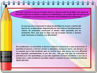 ¿Por qué no pensar en que sea el propio alumno o alumna quien ha de llegar a ser capaz de
reconocer cuales son sus aciertos y cuáles son sus dificultades y, en cambio, dejar de creer que la
evaluación es una tarea que es solamente responsabilidad del profesorado?
Se cree que sólo el enseñante es capaz de identificar los errores y aciertos del
alumno en su aprendizaje. Seguramente por esta razón es frecuente que los
criterios de evaluación constituyan el secreto mejor guardado por los
enseñantes. Pero, ¿por qué no dejar que sea el propio alumno o alumna
quien reconozca sus aciertos y sus dificultades?
En consideración a lo planteado, el alumno mediante evaluaciones o auto evaluaciones, le
permitirá al alumno o alumna conocer su desacierto, aunque el mismo, casi siempre o en
su mayoría que lo hizo excelente, pero en muchos casos, este asume que tuvo dificultad
para responder acertadamente, es por ello que creo que este tipo de evaluación le
permitirá aun más aprendizaje, ya que este sugestiona al mismo estudiante a que sea su
propio tutor, y este considerara que debe mejorar a posterior en otra actividad planificada
dentro del aula.
 