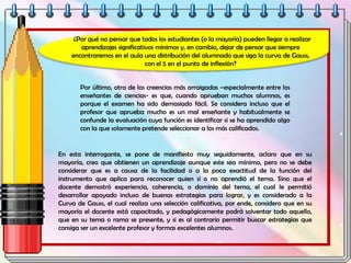 ¿Por qué no pensar que todos los estudiantes (o la mayoría) pueden llegar a realizar
aprendizajes significativos mínimos y, en cambio, dejar de pensar que siempre
encontraremos en el aula una distribución del alumnado que siga la curva de Gauss,
con el 5 en el punto de inflexión?
Por último, otra de las creencias más arraigadas –especialmente entre los
enseñantes de ciencias- es que, cuando aprueban muchos alumnos, es
porque el examen ha sido demasiado fácil. Se considera incluso que el
profesor que aprueba mucho es un mal enseñante y habitualmente se
confunde la evaluación cuya función es identificar si se ha aprendido algo
con la que solamente pretende seleccionar a los más calificados.
En esta interrogante, se pone de manifiesto muy seguidamente, aclaro que en su
mayoría, creo que obtienen un aprendizaje aunque este sea mínimo, pero no se debe
considerar que es a causa de la facilidad o a la poca exactitud de la función del
instrumento que aplica para reconocer quien si o no aprendió el tema. Sino que el
docente demostró experiencia, coherencia, o dominio del tema, el cual le permitió
desarrollar apoyado incluso de buenas estrategias para lograr, y es considerado a la
Curva de Gauss, el cual realiza una selección calificativa, por ende, considero que en su
mayoría el docente está capacitado, y pedagógicamente podrá solventar todo aquello,
que en su tema o rama se presente, y si es al contrario permitir buscar estrategias que
consiga ser un excelente profesor y formas excelentes alumnos.
 