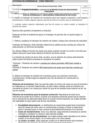 Sistema de Gestión
de la Calidad
Servicio Nacional de Aprendizaje – SENA
Programa de formación: CALCULO E INTERPRETACION DE INDICADORES
FIANCIEROS
GUIA DE APRENDIZAJE 3: INDICADORES FINANCIEROS DE ROTACION
Fecha:
Octubre de 2010
Versión 1.0
Página 3 de 7
ACTIVIDAD DE APRENDIZAJE : FORO TEMATICO
Descripción:
Con base en el material responda.
1. defina y explique el indicador de rotación de cartera, indique dos maneras de calcularlo.
2. defina el indicador de rotación de inventarios para una empresa comercial y una empresa
manufacturera. Analice algunos aspectos que han de tenerse en cuenta para su interpretación.
3. comente cuatros aspectos importantes que han de tenerse en cuenta cuando se interpreta la
rotación de cartera.
Buenos días queridos compañeros e instructor
Después de leer el material de apoyo e investigar me permito dar mi aporte según lo
indicado.
1. Defina y explique el indicador de rotación de cartera, indique dos maneras de calcularlo.
Indicador de Rotación: Este indicador determina la calidez de las cuentas por cobrar de
cada periodo, en términos de liquidez.
Su cálculo refleja el número de veces que estas cuentas circulan en el año o los días que
deben transcurrir para hacer efectivo el retorno de dicha cuenta.
La rotación de cartera se da en días, es decir, que la rotación de cartera está diciendo
cada cuanto día tarda la empresa en recuperar su cartera.
Fórmula 1. Rotación de cartera= cuentas por cobrar promedio x365 días/ ventas a
crédito
Fórmula 2. Rotación de cartera=365 días/número de veces que rotan las cuentas por
cobrar
2. Defina el indicador de rotación de inventarios para una empresa comercial y
manufacturera. Analice algunos aspectos que han de tenerse en cuenta para su
interpretación.
Rotación de Inventarios: Este nos permite saber el número de veces en que el inventario
es realizado en un periodo determinado, es decir saber cuántas veces el inventario se
convierte en dinero o en cuenta por cobrar (lo que se ha vendido) esta rotación se da de
vez en cuando.
Rotación de inventarios para la empresa comercial: Representa el costo de la
mercancía en poder de la misma. Cuando una empresa comercial quiere que la rotación
de su mercancía es adecuada debe tener en cuenta muchos factores, los cuales también
son aplicables en gran parte a las firmas industriales.
 Durabilidad del producto: un distribuidor de maquinaria puede tener inventarios
para 20 meses de venta, pero un comerciante en queso y frutas no debe tener
stock ni siquiera para un mes, porque la pericibidad del producto no lo permite.
 Costo de mantenimiento: Si es muy elevado, seguramente la empresa se sentirá
inclinada a mantener un stock lo más reducido posible.
 Localización de los proveedores: los cuales pueden estar ubicados en la misma
ciudad, en la misma región, en el mismo país o en otros países.
 La moda y el estilo: estos aspectos inciden en la determinación del inventario
 