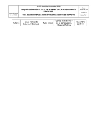 Sistema de Gestión
de la Calidad
Servicio Nacional de Aprendizaje – SENA
Programa de formación: CALCULO E INTERPRETACION DE INDICADORES
FIANCIEROS
GUIA DE APRENDIZAJE 3: INDICADORES FINANCIEROS DE ROTACION
Fecha:
Octubre de 2010
Versión 1.0
Página 7 de 7
Autores
Diego Fernando
Echeverry Quintero
Tutor Virtual
Centro de Industria y
de la Construcción.
Regional Tolima
Noviembre
de 2010
 