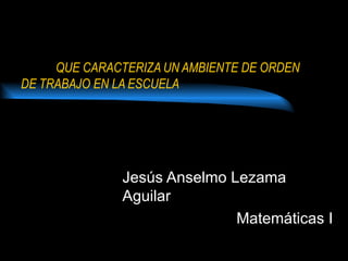 QUE CARACTERIZA UN AMBIENTE DE ORDEN
DE TRABAJO EN LA ESCUELA




              Jesús Anselmo Lezama
              Aguilar
                             Matemáticas I
 