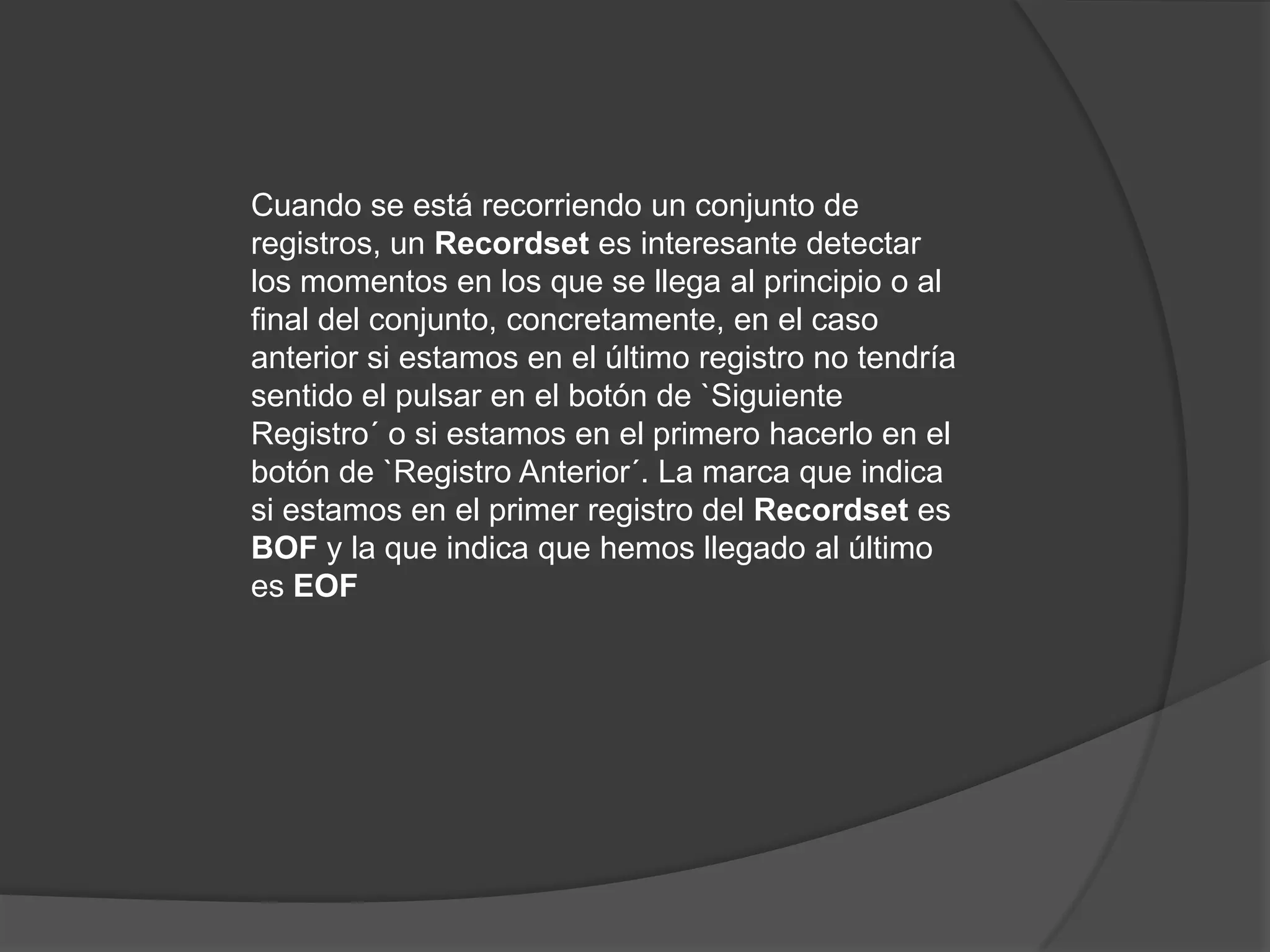 Cuando se está recorriendo un conjunto de registros, un Recordset es interesante detectar los momentos en los que se llega al principio o al final del conjunto, concretamente, en el caso anterior si estamos en el último registro no tendría sentido el pulsar en el botón de `Siguiente Registro´ o si estamos en el primero hacerlo en el botón de `Registro Anterior´. La marca que indica si estamos en el primer registro del Recordset es BOF y la que indica que hemos llegado al último es EOF