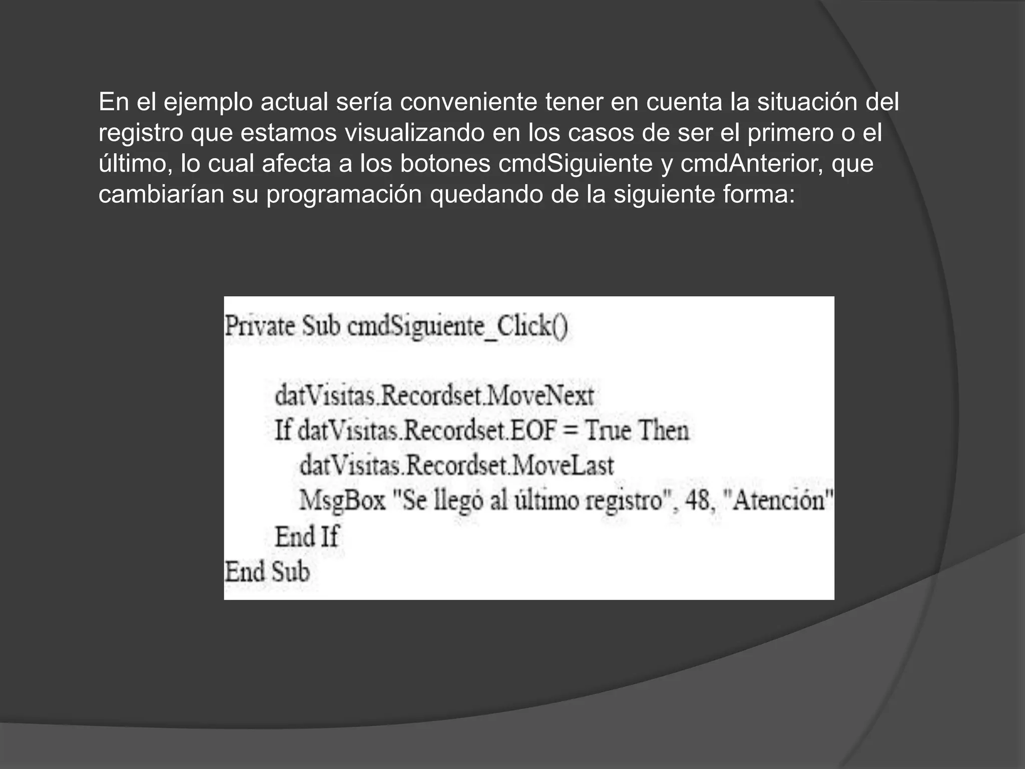 En el ejemplo actual sería conveniente tener en cuenta la situación del registro que estamos visualizando en los casos de ser el primero o el último, lo cual afecta a los botones cmdSiguiente y cmdAnterior, que cambiarían su programación quedando de la siguiente forma: