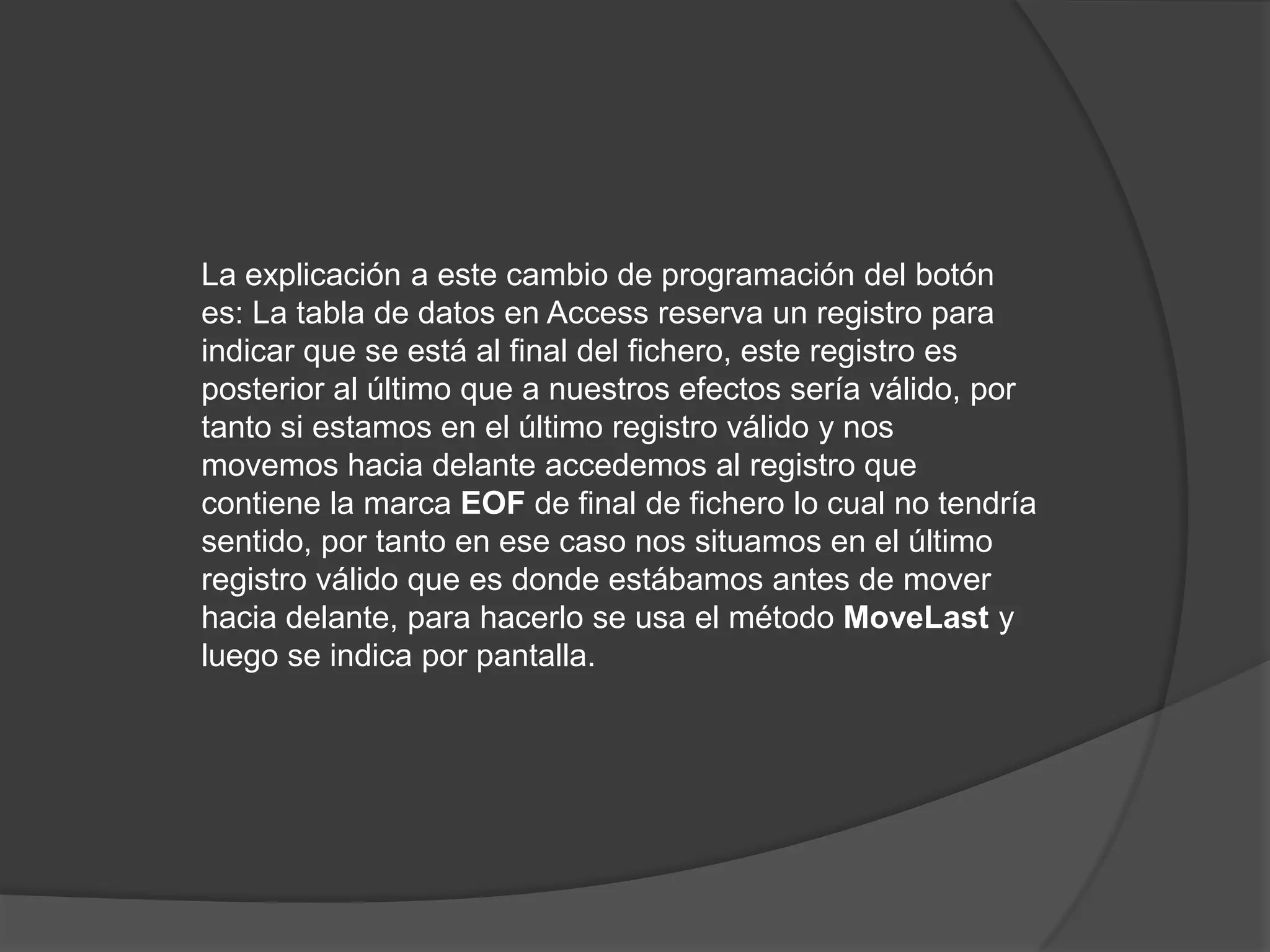La explicación a este cambio de programación del botón es: La tabla de datos en Access reserva un registro para indicar que se está al final del fichero, este registro es posterior al último que a nuestros efectos sería válido, por tanto si estamos en el último registro válido y nos movemos hacia delante accedemos al registro que contiene la marca EOF de final de fichero lo cual no tendría sentido, por tanto en ese caso nos situamos en el último registro válido que es donde estábamos antes de mover hacia delante, para hacerlo se usa el método MoveLast y luego se indica por pantalla.