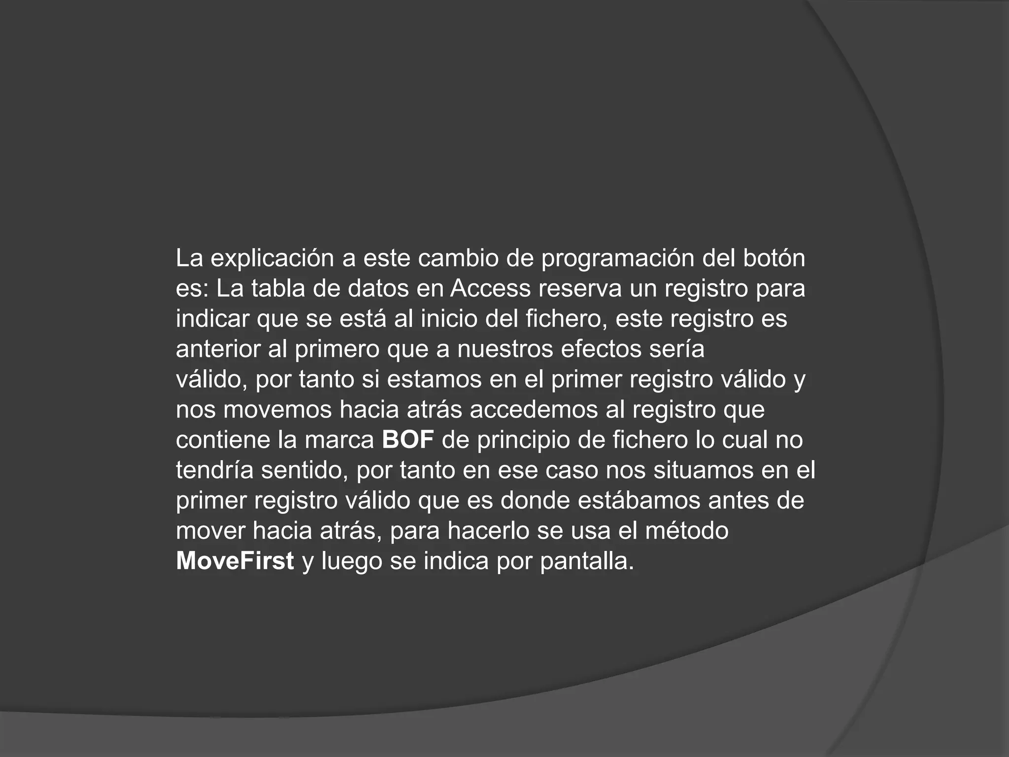 La explicación a este cambio de programación del botón es: La tabla de datos en Access reserva un registro para indicar que se está al inicio del fichero, este registro es anterior al primero que a nuestros efectos sería válido, por tanto si estamos en el primer registro válido y nos movemos hacia atrás accedemos al registro que contiene la marca BOF de principio de fichero lo cual no tendría sentido, por tanto en ese caso nos situamos en el primer registro válido que es donde estábamos antes de mover hacia atrás, para hacerlo se usa el método MoveFirst y luego se indica por pantalla.
