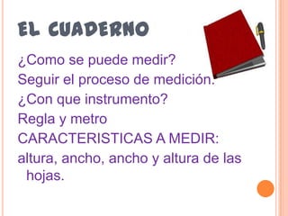 el cuaderno ¿Como se puede medir?Seguir el proceso de medición.¿Con que instrumento?Regla y metroCARACTERISTICAS A MEDIR:altura, ancho, ancho y altura de las hojas.