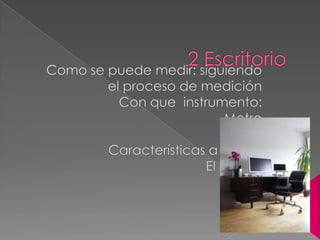 2 Escritorio Como se puede medir: siguiendo el proceso de medición Con que  instrumento:Metro ReglaCaracterísticas a medir:El ancho Altura   
