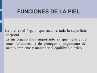 FUNCIONES DE LA PIEL La piel es el órgano que recubre toda la superficie corporal. Es un órgano muy importante ya que tiene entre otras funciones, la de proteger al organismo del medio ambiente y mantener el equilibrio hídrico