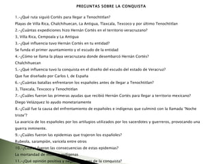PREGUNTAS SOBRE LA CONQUISTA 1.-¿Qué ruta siguió Cortés para llegar a Tenochtitlan? Playas de Villa Rica, Chalchihuecan, La Antigua, Tlaxcala, Texcoco y por último Tenochtitlan 2.-¿Cuántas expediciones hizo Hernán Cortés en el territorio veracruzano? 3, Villa Rica, Cempoala y La Antigua 3.-¿Qué influencia tuvo Hernán Cortés en tu entidad? Se funda el primer ayuntamiento y el escudo de la entidad 4.-¿Cómo se llama la playa veracruzana donde desembarcó Hernán Cortés? Chalchihuecan 5.-¿Qué influencia tuvo la conquista en el diseño del escudo del estado de Veracruz? Que fue diseñado por Carlos I, de España 6.-¿Cuántas batallas enfrentaron los españoles antes de llegar a Tenochtitlan? 3, Tlaxcala, Texcoco y Tenochtitlan 7.-¿Cuáles fueron las primeras ayudas que recibió Hernán Cortés para llegar a territorio mexicano? Diego Velázquez lo ayudo monetariamente  8.-¿Cuál fue la causa del enfrentamiento de españoles e indígenas que culminó con la llamada “Noche triste”? La avaricia de los españoles por los artilugios utilizados por los sacerdotes y guerreros, provocando una guerra inminente.  9.-¿Cuáles fueron las epidemias que trajeron los españoles? Rubeola, sarampión, varicela entre otros 10.-¿Cuáles fueron las consecuencias de estas epidemias? La mortandad de muchos indígenas  11.-¿Qué opinión positiva y negativa tienes de la conquista? 