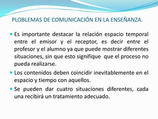PLOBLEMAS DE COMUNICACIÓN EN LA ENSEÑANZA.Es importante destacar la relación espacio temporal entre el emisor y el receptor, es decir entre el profesor y el alumno ya que puede mostrar diferentes situaciones, sin que esto signifique  que el proceso no pueda realizarse.Los contenidos deben coincidir inevitablemente en el espacio y tiempo con aquellos.Se pueden dar cuatro situaciones diferentes, cada una recibirá un tratamiento adecuado.