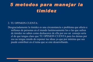 5 metodos para manejar la timidez La timidez es uno de los estados más complicados que afecta el universo de las relaciones personales en su normalidad. Se le considera una pauta comportamental limitadora del desarrollo social de quienes la experimentan, en las diversas áreas de su realidad cotidiana. 