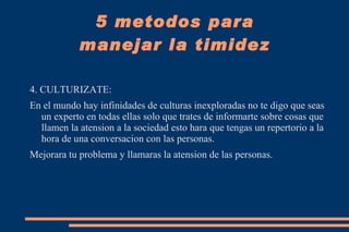 1. CONFIANZA EN TI MISMO: Este problema de timidez esta de la mano con la desconfianza con uno mismo no aceptar nuestra falencias y por el contrario nuestros defectos los hacemos ver mas grandes y nos acomplejamos.  Recuerda que somos seres humanos y pese a que estamos en la cima de la escala evolutiva tenemos miles de errores por eso ten CONFIANZA EN TI MISMO tu sabes y conoces hasta donde puedes llegar; en la vida hay una serie de obstaculos que se pondran en frente tuyo  pero recuerda que esa confianza te va ayudar a pasar aquellas barreras que habran en tu vida. 5 metodos para manejar la timidez 