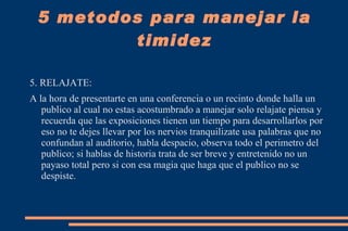 2. TU OPINION CUENTA: Desgraciadamente la timidez es una circunstancia o problema que afecta a millones de personas en el mundo lastimosamente los o las que sufren de timidez no saben como deshacerce de ella por eso un  consejo seria el de que tengas claro que TU OPINION CUENTA para los demas por eso no tengas miedo de exponer tus ideas ya que por minima que sea puede contribuir en el tema que se este desarrollando. 5 metodos para manejar la timidez 