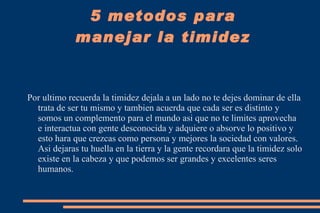 3.  SOCIALIZA: He aquí mi tercer consejo que seria reunirse con personas empieza con tu familia y amigos cercanos esto hara que tu vocabulario se expanda y te permita mayor expresibilidad frente a personas que no conozcas. 5 metodos para manejar la timidez 