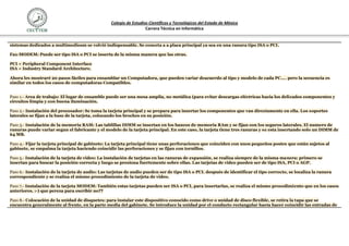Colegio de Estudios Científicos y Tecnológicos del Estado de México
                                                                    Carrera Técnica en Informática


sistemas dedicados a multimediosm se volvió indispensable. Se conecta a a placa principal ya sea en una ranura tipo ISA o PCI.

Fax-MODEM: Puede ser tipo ISA o PCI se inserta de la misma manera que las otras.

PCI = Peripheral Component Interface
ISA = Industry Standard Architecture.

Ahora les mostraré 20 pasos fáciles para ensamblar un Computadora, que pueden variar deacuerdo al tipo y modelo de cada PC.... pero la secuencia es
similar en todos los casos de computadoras Compatibles.


Paso 1.- Area de trabajo: El lugar de ensamble puede ser una mesa amplia, no metálica (para evitar descargas eléctricas hacia los delicados componentes y
circuitos limpia y con buena iluminación.

Paso 2.- Instalación del procesador: Se toma la tarjeta principal y se prepara para insertar los componentes que van directamente en ella. Los soportes
laterales se fijan a la base de la tarjeta, colocando los broches en su posición.

Paso 3.- Instalación de la memoria RAM: Las tablillas DIMM se insertan en los bancos de memoria RAm y se fijan con los seguros laterales. El numero de
ranuras puede variar segun el fabricante y el modelo de la tarjeta principal. En este caso, la tarjeta tiene tres ranuras y se esta insertando solo un DIMM de
64 MB.

Paso 4.- Fijar la tarjeta principal de gabinete: La tarjeta principal tiene unas perforaciones que coinciden con unos pequeños postes que están sujetos al
gabinete, se empalma la tarjeta haciendo coincidir las perforaciones y se fijan con tornillos.

Paso 5.- Instalación de la tarjeta de video: La instalación de tarjetas en las ranuras de expansión, se realiza siempre de la misma manera: primero se
insertan para buscar la posición correcta y luego se presiona fuertemente sobre ellas. Las tarjetas de video pueden ser de tipo ISA, PCI o AGP.

Paso 6.- Instalación de la tarjeta de audio: Las tarjetas de audio pueden ser de tipo ISA o PCI. después de identificar el tipo correcto, se localiza la ranura
correspondiente y se realiza el mismo procedimiento de la tarjeta de video.

Paso 7.- Instalación de la tarjeta MODEM: También estas tarjetas pueden ser ISA o PCI, para insertarlas, se realiza el mismo procedimiento que en los casos
anteriores. :-) que pereza para escribir no??

Paso 8.- Colocación de la unidad de disquetes: para instalar este dispositivo conocido como drive o unidad de disco flexible, se retira la tapa que se
encuentra generalmente al frente, en la parte media del gabinete. Se introduce la unidad por el conducto rectangular hasta hacer coincidir las entradas de
 