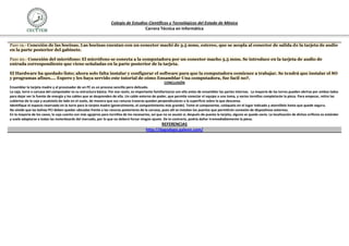 Colegio de Estudios Científicos y Tecnológicos del Estado de México
                                                                                     Carrera Técnica en Informática


Paso 19.- Conexión de las bocinas. Las bocinas cuentan con un conector machi de 3.5 mms, estereo, que se acopla al conector de salida de la tarjeta de audio
en la parte posterior del gabinete.

Paso 20.- Conexión del micrófono: El micrófono se conecta a la computadora por un conector macho 3.5 mms. Se introduce en la tarjeta de audio de
entrada correspondiente que viene señaladas en la parte posterior de la tarjeta.

El Hardware ha quedado listo; ahora solo falta instalar y configurar el software para que la computadora comience a trabajar. Se tendrá que instalar el SO
y programas afines.... Espero y les haya servido este tutorial de cómo Ensamblar Una computadora, fue facil no?.
                                                                                                       CONCLUSIÓN
Ensamblar la tarjeta madre y el procesador de un PC es un proceso sencillo pero delicado.
La caja, torre o carcasa del computador es su estructura básica. Por esa razón, es importante familiarizarse con ella antes de ensamblar las partes internas. La mayoría de las torres pueden abrirse por ambos lados
para dejar ver la fuente de energía y los cables que se desprenden de ella. Un cable externo de poder, que permite conectar el equipo a una toma, y varios tornillos completarán la pieza. Para empezar, retire las
cubiertas de la caja y acuéstela de lado en el suelo, de manera que sus ranuras traseras queden perpendiculares a la superficie sobre la que descansa.
Identifique el espacio reservado en la torre para la tarjeta madre (generalmente, el compartimiento más grande). Tome el componente, colóquelo en el lugar indicado y atorníllelo hasta que quede seguro.
No olvide que las bahías PCI deben quedar ubicadas frente a las ranuras posteriores de la carcasa, pues allí se instalan los puertos que permitirán conexión de dispositivos externos.
En la mayoría de los casos, la caja cuenta con más agujeros para tornillos de los necesarios, así que no se asuste si, después de puesta la tarjeta, alguno se queda vacío. La localización de dichos orificios es estándar
y suele adaptarse a todas las moterboards del mercado, por lo que no deberá forzar ningún ajuste. De lo contrario, podría dañar irremediablemente la pieza.
                                                                                                  REFERENCIAS
                                                                                          http://dagodago.galeon.com/
 