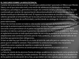 EL DISCURSO SOBRE LA ADOLESCENCIA.
Carácter de la secundaria es como “escuela para adolescentes” postulado en México por Moisés
Sáenz, con el que nace este nivel y una noción de adolescencia planteada en términos
biológicos y psicológicos, generaliza el margen de contexto social y cultural especifico, ha sido
cuestionado por carácter de representación descontextualizado en el contenido ideológico
donde constituye la identidad del nivel. El ingreso a la secundaria se considera como cambio de
saberes apropiado al antecedente por la escuela primaria donde aquí inician otros aprendizajes,
se considera una etapa de conflictividad y cambio donde se cataloga de irresponsables y se les
pone restricciones.
Si bien las normas existen en toda tu vida escolar como ejemplo de fomentar la puntualidad ya
que exige la asistencia para la primera hora clase, aunque lleguen 7:30debemos aplicar
sanciones como permanecer en el patios recogiendo basura o colaborando en el aseo de la
escuela y sin darnos cuenta que le ponemos más atención a su formación académica. Referente
al reglamento escolar es todo igual para todas las secundarias aunque en la institución le hacen
adaptaciones este contiene sanciones para la mala conducta, un apartado donde habla de sus
derechos que pareciera bien obligaciones.
Si bien se sabe hay que firmarlo tú y tu tutor al inicio de cada año pero en realidad hay muy
pocos que en verdad lo conocen. Para controlar la conducta la escuela crea mecanismo
específicos como carpetas de reportes o cuadernos de asesoría.
El aprendizaje que el alumno va construyendo es por experiencias propias o por sus
compañeros.
La falta de interés de los alumnos frente al trabajo académico la reprobación como producto de
flojera, La falta de material, La mala conducta Sin darse cuenta que es debido a la desatención
de los padres en la educación de su hijo, ya que deben ser más vigilados por la edad que tienen.
 