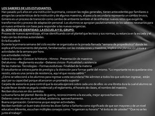 LOS SABERES DE LOS ESTUDIANTES.
Han pasado ya 6 años en una institución la primaria, conocen las reglas generales, tienen antecedentes por familiares o
amigos las características de la institución y de algunos maestros, el paso a la secundaria representa un cambio brusco,
Gimeno es un proceso de transición como cambio de ambiente también el de enfrentar nuevos retos que exigen la
transformación y proceso de adaptación personal. Los alumnos se apropian paulatinamente de los saberes necesarios para
un nuevo ambiente con base para responder a las nuevas exigencias.
EL SENTIDO DE IDENTIDAD: LA ESCUELA Y EL GRUPO.
Proceso de nuevos aprendizaje, el irse identificando con el plantel que les toco y sus normas, su estancia en la escuela y el
trato con las distintas autoridades.
En la Escuela A
Durante la primaria semana del ciclo escolar se organizaba en la jornada llamada “semana de propedéutico” donde les
explica el funcionamiento del plantel, familiarizarlos con las instalaciones y maestros, implica una planeación previa y
actividades de la semana por hora.
Las actividades incluían
Sobre la escuela –Conocer la historia – Himno- Presentación de maestros
Del alumno - -Reglamento escolar –Deberes cívicos- Puntualidad y asistencia
De las materias- Tecnologías – Formas evolutivas- Finalidad de la materia
El estudiante se sintiera parte de prestigio y la distinción para formar parte del mismo. “Lo importante no es quedarse sino
resistir, esta es una carrera de resistencia, aquí el que resista saldrá.”
¿Cómo se seleccionó a los alumnos para ingresar a esta secundaria? No admiten a todos los que solicitan ingresar, están
aquí por su capacidad porque alcanzaron un promedio superior
Carpeta de asesoría es para control que la escuela ejercerá sobre cada uno de ellos: es una libreta dura la cual el alumno se
le pide llevar donde se pega la credencial y el reglamento, el horario de clases, el nombre del maestro.
Reciben discursos en dos sentidos:
La buena fama del plantel: Banda de guerra, reconocimiento a la escuela, mejor aprovechamiento.
Deberes como alumno: puntualidad, asistencia, aprovechamiento.
Buena organización: Ceremonia ya que asignan actividades.
Reciben también un buen trato distinto les dicen Señor o Señorita como significado de que son mayores y de un nivel
educativo diferente, escuchan múltiples consejos como: “organicen su horario” “el éxito es de ustedes” “Que no se les
junte el trabajo”.
 