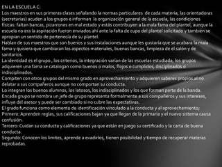 EN LA ESCUELA C:
Los maestros en sus primeras clases señalando la normas particulares de cada materia, las orientadoras
(secretarias) acuden a los grupos e informan la organización general de la escuela, las condiciones
físicas: faltan bancas, pizarrones en mal estado y estás contribuyen a la mala fama del plantel, aunque la
escuela no era la aspiración fueron enviados ahí ante la falta de cupo del plantel solicitado y también se
apropian un sentido de pertenecía de su plantel.
Hablan de sus maestros que son buenos y sus instalaciones aunque les gustaría que se acabara la mala
fama y quisiera que cambiaran los aspectos materiales, buenas bancas, limpieza de el salón y de
sanitarios.
La identidad es el grupo , los criterios, la integración varían de las escuelas estudiada, los grupos
adquieren una fama se catalogan como buenos o malos, flojos o cumplidos, disciplinados o
indisciplinados.
Compiten con otros grupos del mismo grado en aprovechamiento y adquieren saberes propios al no
delatar a sus compañeros aunque no comportan su conducta.
Lo integran los buenos alumnos, los latosos, los indisciplinados y los que forman parte de la banda.
Encada grupo se nombra un jefe de grupo representa formalmente a sus compañeros y sus intereses,
influye del asesor y puede ser cambiado si no cubre las expectativas.
El grado funciona como elemento de identificación vinculado a la conducta y al aprovechamiento;
Primero: Aprenden reglas, sus calificaciones bajan ya que llegan de la primaria y el nuevo sistema causa
confusión.
Tercero: Cuidan su conducta y calificaciones ya que están en juego su certificado y la carta de buena
conducta.
Segundo: Conocen los limites, aprende a evadirlos, tienen posibilidad y tiempo de recuperar materas
reprobadas.
 