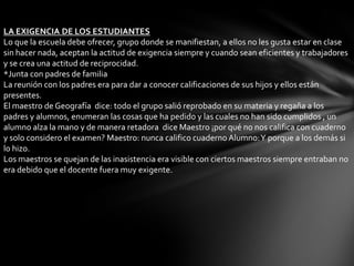 LA EXIGENCIA DE LOS ESTUDIANTES
Lo que la escuela debe ofrecer, grupo donde se manifiestan, a ellos no les gusta estar en clase
sin hacer nada, aceptan la actitud de exigencia siempre y cuando sean eficientes y trabajadores
y se crea una actitud de reciprocidad.
*Junta con padres de familia
La reunión con los padres era para dar a conocer calificaciones de sus hijos y ellos están
presentes.
El maestro de Geografía dice: todo el grupo salió reprobado en su materia y regaña a los
padres y alumnos, enumeran las cosas que ha pedido y las cuales no han sido cumplidos , un
alumno alza la mano y de manera retadora dice Maestro ¡por qué no nos califica con cuaderno
y solo considero el examen? Maestro: nunca califico cuaderno Alumno: Y porque a los demás si
lo hizo.
Los maestros se quejan de las inasistencia era visible con ciertos maestros siempre entraban no
era debido que el docente fuera muy exigente.
 