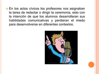    En los actos cívicos los profesores nos asignaban
    la tarea de redactar o dirigir la ceremonia, esto con
    la intención de que los alumnos desarrollaran sus
    habilidades comunicativas y perdieran el miedo
    para desenvolverse en diferentes contextos.
 