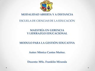 MODALIDAD ABIERTA Y A DISTANCIA

ESCUELA DE CIENCIAS DE LA EDUCACIÓN


      MAESTRÍA EN GERENCIA
    Y LIDERAZGO EDUCACIONAL


MODULO PARA LA GESTIÓN EDUCATIVA


      Autor: Mónica Cantos Muñoz.


     Docente: MSc. Franklin Miranda
 