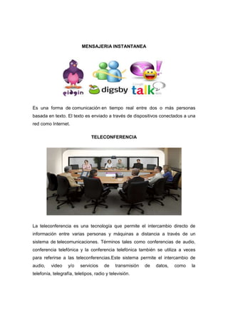 MENSAJERIA INSTANTANEA




Es una forma de comunicación en tiempo real entre dos o más personas
basada en texto. El texto es enviado a través de dispositivos conectados a una
red como Internet.

                                TELECONFERENCIA




La teleconferencia es una tecnología que permite el intercambio directo de
información entre varias personas y máquinas a distancia a través de un
sistema de telecomunicaciones. Términos tales como conferencias de audio,
conferencia telefónica y la conferencia telefónica también se utiliza a veces
para referirse a las teleconferencias.Este sistema permite el intercambio de
audio,    video    y/o    servicios    de    transmisión   de   datos,   como   la
telefonía, telegrafía, teletipos, radio y televisión.
 