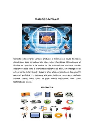 COMERCIO ELECTRÓNICO




Consiste en la compra y venta de productos o de servicios a través de medios
electrónicos, tales como Internet y otras redes informáticas. Originalmente el
término se aplicaba a la realización de transacciones mediante medios
electrónicos tales como el Intercambio electrónico de datos, sin embargo con el
advenimiento de la Internet y la World Wide Web a mediados de los años 90
comenzó a referirse principalmente a la venta de bienes y servicios a través de
Internet, usando como forma de pago medios electrónicos, tales como
las tarjetas de crédito.

                                MULTIMEDIA
 