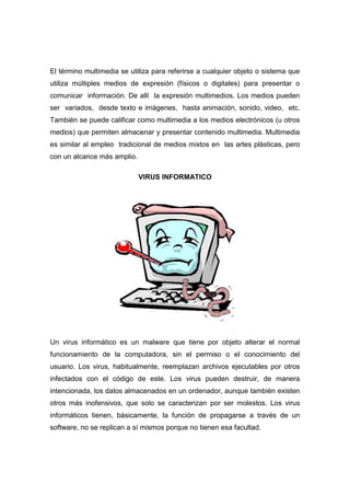 El término multimedia se utiliza para referirse a cualquier objeto o sistema que
utiliza múltiples medios de expresión (físicos o digitales) para presentar o
comunicar información. De allí la expresión multimedios. Los medios pueden
ser variados, desde texto e imágenes, hasta animación, sonido, video, etc.
También se puede calificar como multimedia a los medios electrónicos (u otros
medios) que permiten almacenar y presentar contenido multimedia. Multimedia
es similar al empleo tradicional de medios mixtos en las artes plásticas, pero
con un alcance más amplio.

                             VIRUS INFORMATICO




Un virus informático es un malware que tiene por objeto alterar el normal
funcionamiento de la computadora, sin el permiso o el conocimiento del
usuario. Los virus, habitualmente, reemplazan archivos ejecutables por otros
infectados con el código de este. Los virus pueden destruir, de manera
intencionada, los datos almacenados en un ordenador, aunque también existen
otros más inofensivos, que solo se caracterizan por ser molestos. Los virus
informáticos tienen, básicamente, la función de propagarse a través de un
software, no se replican a sí mismos porque no tienen esa facultad.
 
