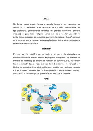 SPAM

Se llama    spam, correo basura o mensaje basura a los mensajes no
solicitados, no deseados o de remitente no conocido, habitualmente de
tipo publicitario, generalmente enviados en grandes cantidades (incluso
masivas) que perjudican de alguna o varias maneras al receptor. La acción de
enviar dichos mensajes se denomina spamming. La palabra “Spam” proviene
de la segunda guerra mundial, cuando los familiares de los soldados en guerra
les enviaban comida enlatada.

                                  DOMINIO

Es una red de identificación asociada a un grupo de dispositivos o
equipos conectados a la red Internet. El propósito principal de los nombres de
dominio en Internet y del sistema de nombres de dominio (DNS), es traducir
las direcciones IP de cada nodo activo en la red, a términos memorizables y
fáciles de encontrar. Esta abstracción hace posible que cualquier servicio
(de red) pueda moverse de un lugar geográfico a otro en la red Internet,
aun cuando el cambio implique que tendrá una dirección IP diferente.

                                    VPN
 