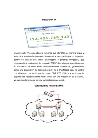 DIRECCION IP




Una dirección IP es una etiqueta numérica que identifica, de manera lógica y
jerárquica, a un interfaz (elemento de comunicación/conexión) de un dispositivo
dentro de una red que utilice el protocolo IP (Internet Protocolo), que
corresponde al nivel de red del protocolo TCP/IP. Los sitios de Internet que por
su naturaleza necesitan estar permanentemente conectados, generalmente
tienen una dirección IP fija (comúnmente, IP fija o IP estática), esta, no cambia
con el tiempo. Los servidores de correo, DNS, FTP públicos y servidores de
páginas web necesariamente deben contar con una dirección IP fija o estática,
ya que de esta forma se permite su localización en la red.

                       SERVIDOR DE NOMBRES DNS
 