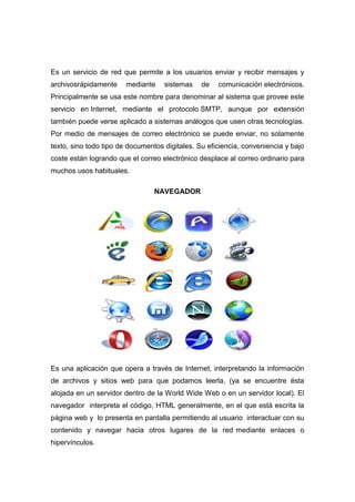 Es un servicio de red que permite a los usuarios enviar y recibir mensajes y
archivosrápidamente     mediante    sistemas    de   comunicación electrónicos.
Principalmente se usa este nombre para denominar al sistema que provee este
servicio en Internet, mediante el protocolo SMTP, aunque por extensión
también puede verse aplicado a sistemas análogos que usen otras tecnologías.
Por medio de mensajes de correo electrónico se puede enviar, no solamente
texto, sino todo tipo de documentos digitales. Su eficiencia, conveniencia y bajo
coste están logrando que el correo electrónico desplace al correo ordinario para
muchos usos habituales.

                                 NAVEGADOR




Es una aplicación que opera a través de Internet, interpretando la información
de archivos y sitios web para que podamos leerla, (ya se encuentre ésta
alojada en un servidor dentro de la World Wide Web o en un servidor local). El
navegador interpreta el código, HTML generalmente, en el que está escrita la
página web y lo presenta en pantalla permitiendo al usuario interactuar con su
contenido y navegar hacia otros lugares de la red mediante enlaces o
hipervínculos.
 