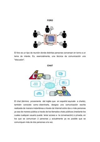 FORO




El foro es un tipo de reunión donde distintas personas conversan en torno a un
tema de interés. Es, esencialmente, una técnica de comunicación una
"discusión".

                                   CHAT




El chat (término proveniente del inglés que en español equivale a charla),
también conocido como cibercharla, designa una comunicación escrita
realizada de manera instantánea a través de Internet entre dos o más personas
ya sea de manera pública a través de los llamados chats públicos (mediante los
cuales cualquier usuario puede tener acceso a la conversación) o privada, en
los que se comunican 2 personas y actualmente ya es posible que se
comuniquen más de dos personas a la vez.
 