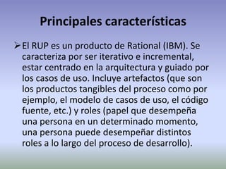 Principales características
El RUP es un producto de Rational (IBM). Se
 caracteriza por ser iterativo e incremental,
 estar centrado en la arquitectura y guiado por
 los casos de uso. Incluye artefactos (que son
 los productos tangibles del proceso como por
 ejemplo, el modelo de casos de uso, el código
 fuente, etc.) y roles (papel que desempeña
 una persona en un determinado momento,
 una persona puede desempeñar distintos
 roles a lo largo del proceso de desarrollo).
 