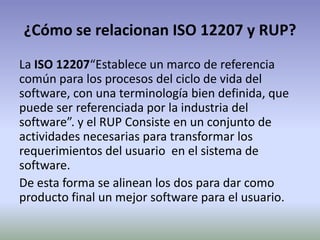 ¿Cómo se relacionan ISO 12207 y RUP?
La ISO 12207“Establece un marco de referencia
común para los procesos del ciclo de vida del
software, con una terminología bien definida, que
puede ser referenciada por la industria del
software”. y el RUP Consiste en un conjunto de
actividades necesarias para transformar los
requerimientos del usuario en el sistema de
software.
De esta forma se alinean los dos para dar como
producto final un mejor software para el usuario.
 