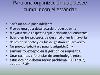 Para una organización que desee
          cumplir con el estándar

•   Sería un serio paso adelante.
•   Provee una guía detallada de procesos en la
•   mayoría de los aspectos que deberían ser cubiertos.
•   Bueno en los procesos de desarrollo, en la mayoría
•   de los de soporte y en los de gestión del proyecto.
•   No provee cobertura para la adquisición y
•   suministro, excepto en la gestión de requisitos.
•   Unas cuantas diferencias de terminología entre
•   estas dos no debería ser un problema. ISO 12207,
    adoptar RUP
 