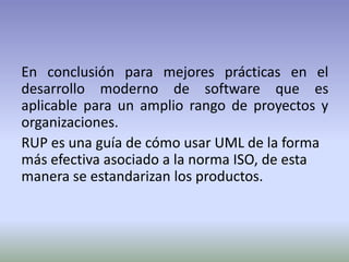 En conclusión para mejores prácticas en el
desarrollo moderno de software que es
aplicable para un amplio rango de proyectos y
organizaciones.
RUP es una guía de cómo usar UML de la forma
más efectiva asociado a la norma ISO, de esta
manera se estandarizan los productos.
 