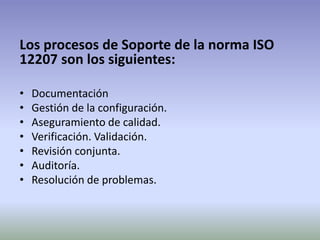 Los procesos de Soporte de la norma ISO
12207 son los siguientes:

•   Documentación
•   Gestión de la configuración.
•   Aseguramiento de calidad.
•   Verificación. Validación.
•   Revisión conjunta.
•   Auditoría.
•   Resolución de problemas.
 