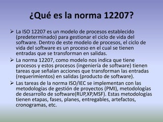 ¿Qué es la norma 12207?
 La ISO 12207 es un modelo de procesos establecido
  (predeterminado) para gestionar el ciclo de vida del
  software. Dentro de este modelo de procesos, el ciclo de
  vida del software es un proceso en el cual se tienen
  entradas que se transforman en salidas.
 La norma 12207, como modelo nos indica que tiene
  procesos y estos procesos (ingeniería de software) tienen
  tareas que señalan acciones que transforman las entradas
  (requerimientos) en salidas (producto de software).
 Las tareas de la norma ISO/IEC se implementan con las
  metodologías de gestión de proyectos (PMI), metodologías
  de desarrollo de software(RUP,XP,MSF). Estas metodologías
  tienen etapas, fases, planes, entregables, artefactos,
  cronogramas, etc.
 