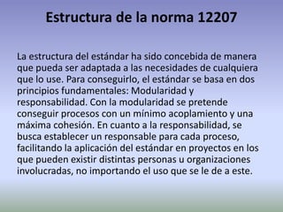 Estructura de la norma 12207

La estructura del estándar ha sido concebida de manera
que pueda ser adaptada a las necesidades de cualquiera
que lo use. Para conseguirlo, el estándar se basa en dos
principios fundamentales: Modularidad y
responsabilidad. Con la modularidad se pretende
conseguir procesos con un mínimo acoplamiento y una
máxima cohesión. En cuanto a la responsabilidad, se
busca establecer un responsable para cada proceso,
facilitando la aplicación del estándar en proyectos en los
que pueden existir distintas personas u organizaciones
involucradas, no importando el uso que se le de a este.
 