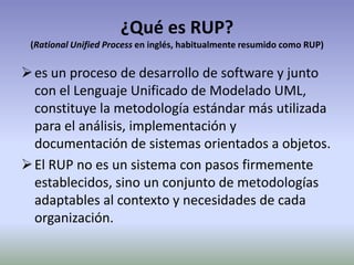 ¿Qué es RUP?
 (Rational Unified Process en inglés, habitualmente resumido como RUP)


 es un proceso de desarrollo de software y junto
  con el Lenguaje Unificado de Modelado UML,
  constituye la metodología estándar más utilizada
  para el análisis, implementación y
  documentación de sistemas orientados a objetos.
 El RUP no es un sistema con pasos firmemente
  establecidos, sino un conjunto de metodologías
  adaptables al contexto y necesidades de cada
  organización.
 