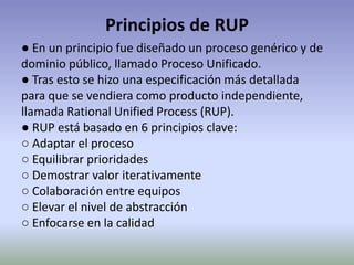 Principios de RUP
● En un principio fue diseñado un proceso genérico y de
dominio público, llamado Proceso Unificado.
● Tras esto se hizo una especificación más detallada
para que se vendiera como producto independiente,
llamada Rational Unified Process (RUP).
● RUP está basado en 6 principios clave:
○ Adaptar el proceso
○ Equilibrar prioridades
○ Demostrar valor iterativamente
○ Colaboración entre equipos
○ Elevar el nivel de abstracción
○ Enfocarse en la calidad
 
