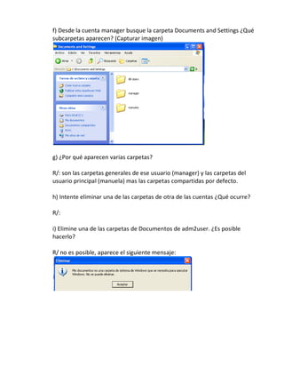 f) Desde la cuenta manager busque la carpeta Documents and Settings ¿Qué
subcarpetas aparecen? (Capturar imagen)




g) ¿Por qué aparecen varias carpetas?

R/: son las carpetas generales de ese usuario (manager) y las carpetas del
usuario principal (manuela) mas las carpetas compartidas por defecto.

h) Intente eliminar una de las carpetas de otra de las cuentas ¿Qué ocurre?

R/:

i) Elimine una de las carpetas de Documentos de adm2user. ¿Es posible
hacerlo?

R/ no es posible, aparece el siguiente mensaje:
 